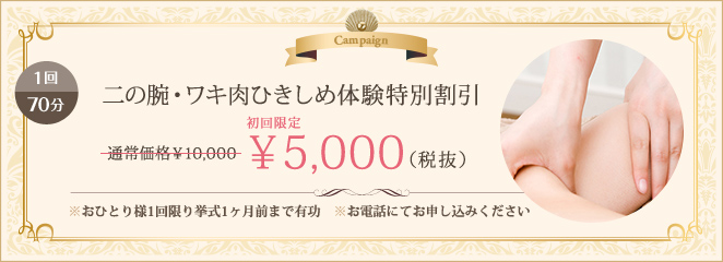 1回70分 二の腕・ワキ肉ひきしめ体験特別割引 通常価格10,000円のところを5,000円　お一人様1回限り挙式1ヶ月前まで有効 お電話でお申込みください。